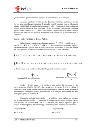 Curso de MATLAB
Cap. 5 - Medidas Estatísticas 56
Qual corretora apresenta menor variação de percentual de lucro de ações?
As duas corretoras tiveram médias bastantes próximas. Contudo, a média,
por ser uma medida representativa de posição central, mascara toda a informação
sobre a variabilidade dos dados das corretoras A e B. É necessário uma medida que
resuma a variabilidade de dois grupos de valores, permitindo compara-los, conforme
algum critério estabelecido. O critério mais comum é aquele que mede a concentração
de dados em torno de sua média e, as medidas mais usadas são: o desvio médio e a
variância.
Desvio Médio, Variância e Desvio Padrão
Sabendo que a média dos valores da corretora A é 55,72 , os desvios xi – x
são: 10,72; - 4,28; 1.72; - 6,28; 0,72; -14,28 , … Para qualquer conjunto de dados, a
soma dos desvios é igual a zero. É mais conveniente usarmos ou o total dos desvios
em valor absoluto ou o total dos quadrados dos desvios. Assim, teríamos:
O desvio médio e a variância são definidos, usando os termos acima:
Então, desvio médio e a variância dos dados da corretora A são
respectivamente 5,5802 e 58,9183. Para a corretora B, seriam 2,5556 e 9,9084. A
corretora A tem maior variabilidade em porcentagem de lucro de ações, segundo o
desvio médio. Isto significa que o percentual de lucro de ações da corretora B é mais
homogêneo que o da corretora A.
Para evitar erros de interpretação  a variância é uma medida que expressa
um desvio quadrático médio  usamos o desvio padrão (σ), que é definido como a
raiz quadrada da variância (σ)2
. O MATLAB tem uma função específica para o
cálculo de desvio padrão denominada std . Portanto, para o exemplo das corretoras:
» std(corretoraA) » std(corretoraB)
ans =7.6758 ans =3.1478
4436,10028,472,0...28,1472,028,672,128,472,10xx
18
0i
i =++++++++=−∑=
( ) 5294,106044,156,2...56,344,344,556,244,056,1xx
18
0i
2
i =++++++++=−∑=
( )
n
xx
Variância
2n
1i
i∑=
−
=
n
xx
oDesvioMédi
n
1i
i∑=
−
=
 