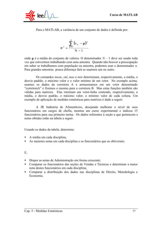 Curso de MATLAB
Cap. 5 - Medidas Estatísticas 57
Para o MATLAB, a variância de um conjunto de dados é definida por:
onde µ é a média do conjunto de valores. O denominador N – 1 deve ser usado toda
vez que estivermos trabalhando com uma amostra. Quando não houver a preocupação
em saber se trabalhamos com população ou amostra, podemos usar o denominador n.
Para grandes amostras pouca diferença fará se usarmos um ou outro.
Os comandos mean, std, max e min determinam, respectivamente, a média, o
desvio padrão, o máximo valor e o valor mínimo de um vetor. No exemplo acima,
usamos os dados da corretora A e armazenamos em um vetor denominado
“corretoraA” e fizemos o mesmo para a corretora B. Mas estas funções também são
válidas para matrizes. Elas retornam um vetor-linha contendo, respectivamente, a
média, o desvio padrão, o máximo valor, o mínimo valor de cada coluna. Um
exemplo de aplicação de medidas estatísticas para matrizes é dado a seguir:
A JR Indústria de Alimentícios, desejando melhorar o nível de seus
funcionários em cargos de chefia, montou um curso experimental e indicou 15
funcionários para sua primeira turma. Os dados referentes à seção a que pertencem e
notas obtidas estão na tabela a seguir.
Usando os dados da tabela, determine:
• A média em cada disciplina;
• As menores notas em cada disciplina e os funcionários que as obtiveram;
E,
• Dispor as notas de Administração em forma crescente;
• Comparar os funcionários das seções de Vendas e Técnicas e determinar a maior
nota destes funcionários em cada disciplina;
• Comparar a distribuição dos dados nas disciplinas de Direito, Metodologia e
Economia.
( )
1N
x
N
1k
2
k
2
−
µ−
=σ
∑=
 