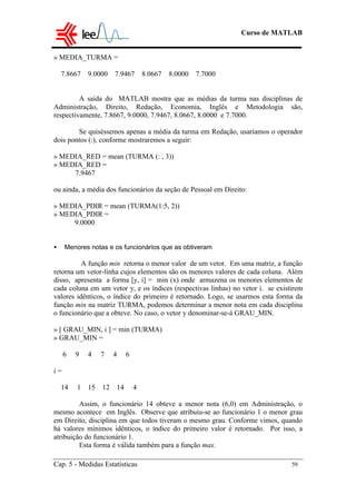Curso de MATLAB
Cap. 5 - Medidas Estatísticas 59
» MEDIA_TURMA =
7.8667 9.0000 7.9467 8.0667 8.0000 7.7000
A saída do MATLAB mostra que as médias da turma nas disciplinas de
Administração, Direito, Redação, Economia, Inglês e Metodologia são,
respectivamente, 7.8667, 9.0000, 7.9467, 8.0667, 8.0000 e 7.7000.
Se quiséssemos apenas a média da turma em Redação, usaríamos o operador
dois pontos (:), conforme mostraremos a seguir:
» MEDIA_RED = mean (TURMA (: , 3))
» MEDIA_RED =
7.9467
ou ainda, a média dos funcionários da seção de Pessoal em Direito:
» MEDIA_PDIR = mean (TURMA(1:5, 2))
» MEDIA_PDIR =
9.0000
• Menores notas e os funcionários que as obtiveram
A função min retorna o menor valor de um vetor. Em uma matriz, a função
retorna um vetor-linha cujos elementos são os menores valores de cada coluna. Além
disso, apresenta a forma [y, i] = min (x) onde armazena os menores elementos de
cada coluna em um vetor y, e os índices (respectivas linhas) no vetor i. se existirem
valores idênticos, o índice do primeiro é retornado. Logo, se usarmos esta forma da
função min na matriz TURMA, podemos determinar a menor nota em cada disciplina
o funcionário que a obteve. No caso, o vetor y denominar-se-á GRAU_MIN.
» [ GRAU_MIN, i ] = min (TURMA)
» GRAU_MIN =
6 9 4 7 4 6
i =
14 1 15 12 14 4
Assim, o funcionário 14 obteve a menor nota (6,0) em Administração, o
mesmo acontece em Inglês. Observe que atribuiu-se ao funcionário 1 o menor grau
em Direito, disciplina em que todos tiveram o mesmo grau. Conforme vimos, quando
há valores mínimos idênticos, o índice do primeiro valor é retornado. Por isso, a
atribuição do funcionário 1.
Esta forma é válida também para a função max.
 