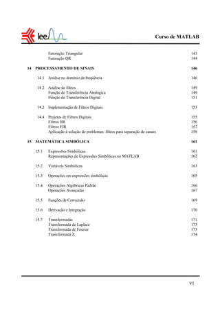 Curso de MATLAB
VI
Fatoração Triangular 143
Fatoração QR 144
14 PROCESSAMENTO DE SINAIS 146
14.1 Análise no domínio da freqüência 146
14.2 Análise de filtros 149
Função de Transferência Analógica 149
Função de Transferência Digital 151
14.3 Implementação de Filtros Digitais 153
14.4 Projetos de Filtros Digitais 155
Filtros IIR 156
Filtros FIR 157
Aplicação à solução de problemas: filtros para separação de canais 158
15 MATEMÁTICA SIMBÓLICA 161
15.1 Expressões Simbólicas 161
Representações de Expressões Simbólicas no MATLAB 162
15.2 Variáveis Simbólicas 163
15.3 Operações em expressões simbólicas 165
15.4 Operações Algébricas Padrão 166
Operações Avançadas 167
15.5 Funções de Conversão 169
15.6 Derivação e Integração 170
15.7 Transformadas 171
Transformada de Laplace 173
Transformada de Fourier 173
Transformada Z 174
 