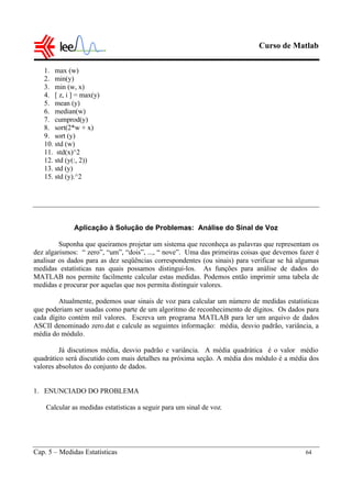Curso de Matlab
Cap. 5 – Medidas Estatísticas 64
1. max (w)
2. min(y)
3. min (w, x)
4. [ z, i ] = max(y)
5. mean (y)
6. median(w)
7. cumprod(y)
8. sort(2*w + x)
9. sort (y)
10. std (w)
11. std(x)^2
12. std (y(:, 2))
13. std (y)
15. std (y).^2
Aplicação à Solução de Problemas: Análise do Sinal de Voz
Suponha que queiramos projetar um sistema que reconheça as palavras que representam os
dez algarismos: “ zero”, “um”, “dois”, ..., “ nove”. Uma das primeiras coisas que devemos fazer é
analisar os dados para as dez seqüências correspondentes (ou sinais) para verificar se há algumas
medidas estatísticas nas quais possamos distingui-los. As funções para análise de dados do
MATLAB nos permite facilmente calcular estas medidas. Podemos então imprimir uma tabela de
medidas e procurar por aquelas que nos permita distinguir valores.
Atualmente, podemos usar sinais de voz para calcular um número de medidas estatísticas
que poderiam ser usadas como parte de um algoritmo de reconhecimento de dígitos. Os dados para
cada dígito contém mil valores. Escreva um programa MATLAB para ler um arquivo de dados
ASCII denominado zero.dat e calcule as seguintes informação: média, desvio padrão, variância, a
média do módulo.
Já discutimos média, desvio padrão e variância. A média quadrática é o valor médio
quadrático será discutido com mais detalhes na próxima seção. A média dos módulo é a média dos
valores absolutos do conjunto de dados.
1. ENUNCIADO DO PROBLEMA
Calcular as medidas estatísticas a seguir para um sinal de voz.
 
