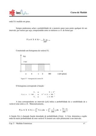 Curso de Matlab
Cap. 5 – Medidas Estatísticas 67
onde X é medido em graus.
Sempre poderemos achar a probabilidade de o ponteiro parar num ponto qualquer de um
intervalo, por menor que seja, compreendido entre os números a e b, de forma que
P ( a ≤ X ≤ b) = b – a _
3600
Construindo um histograma da variável X:
O histograma corresponde à função:
A área correspondente ao intervalo [a,b] indica a probabilidade de a variabilidade de a
variável estar entre a e b. Matematicamente,
A função f(x) é chamada função densidade de probabilidade (f.d.p). A f.d.p. determina a região
onde há maior probabilidade de uma variável X assumir um valor pertencente a um intervalo.
f(x)
a b c d 360 x (em graus)
1/360





≥
<≤
<
=
0
00
0
360xse,0
360X0se,360/1
0Xse,0
)x(f
0
b
a
b
a 0
360
ab
dx
360
1
dx)x(f)bXa(P
−
===≤≤ ∫ ∫
Figura 5.7 – histograma da variável X
 