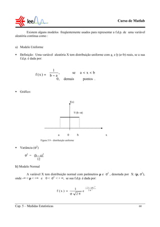 Curso de Matlab
Cap. 5 – Medidas Estatísticas 68
Existem alguns modelos freqüentemente usados para representar a f.d.p. de uma variável
aleatória contínua como :
a) Modelo Uniforme
• Definição: Uma variável aleatória X tem distribuição uniforme com a e b (a<b) reais, se a sua
f.d.p. é dada por:
• Gráfico:
• Variância (σ2
)
σ2
= (b – a)2
12
b) Modelo Normal
A variável X tem distribuição normal com parâmetros µ e σ2
, denotada por X: (µ, σ2
),
onde -∞ < µ < +∞ e 0 < σ2
< + ∞, se sua f.d.p. é dada por:
f(x)




<<
−=
.pontosdemais,0
bxase,
ab
1
)x(f
2
2
2
)x(
e
2
1
)x(f σ
µ−−
πσ
=
Figura 5.9 – distribuição uniforme
1/ (b –a)
a 0 b x
 