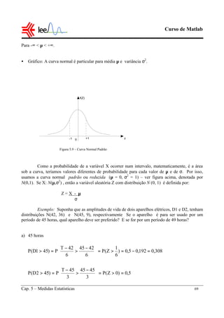 Curso de Matlab
Cap. 5 – Medidas Estatísticas 69
Para -∞ < µ < +∞.
• Gráfico: A curva normal é particular para média µ e variância σ2
.
Como a probabilidade de a variável X ocorrer num intervalo, matematicamente, é a área
sob a curva, teríamos valores diferentes de probabilidade para cada valor de µ e de σ. Por isso,
usamos a curva normal padrão ou reduzida (µ = 0, σ2
= 1) – ver figura acima, denotada por
N(0,1). Se X: N(µ,σ2
) , então a variável aleatória Z com distribuição N (0, 1) é definida por:
Z = X - µ
σ
Exemplo: Suponha que as amplitudes de vida de dois aparelhos elétricos, D1 e D2, tenham
distribuições N(42, 36) e N(45, 9), respectivamente Se o aparelho é para ser usado por um
período de 45 horas, qual aparelho deve ser preferido? E se for por um período de 49 horas?
a) 45 horas
f(Z)
0 +1-1 z
5,0)0Z(P
3
4545
3
45T
P)452D(P
308,0192,05,0)
6
1
Z(P
6
4245
6
42T
P)451D(P
=>=




 −
>
−
=>
=−=>=




 −
>
−
=>
Figura 5.9 – Curva Normal Padrão
 