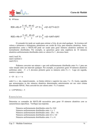 Curso de Matlab
Cap. 5 – Medidas Estatísticas 70
b) 49 horas
O comando hist pode ser usado para estimar a f.d.p. de um sinal qualquer. Se tivermos mil
valores e plotarmos o histograma, plotaremos um versão de f.d.p. para números aleatórios. Antes,
aprenderemos como o MATLAB pode ser usado para gerar números aleatórios uniforme ou
normalmente distribuídos. Por exemplo, se quisermos gerar uma seqüência de 10 números
aleatórios uniformemente distribuídos entre os valores 0 e 1 , devemos fazer:
rand (‘seed’,0)
rand (‘uniform’)
rand (10,1)
Podemos converter um número r que está uniformemente distribuído entre 0 e 1 para um
valor situado entre um intervalo qualquer. Por exemplo, se quisermos gerar 10 números aleatórios
uniformes entre –5 e 5, devemos primeiro gerar os números entre 0 e 1. Logo em seguida,
usamos a equação:
x = (b – a) . r + a
onde b e a são, respectivamente, os limites inferior e superior (no caso, 5 e –5). Assim, suponha
que armazenamos os dez números aleatórios determinados anteriormente em um vetor coluna
denominado SINAL. Para convertê-los em valores entre –5 e 5 usamos:
x = (10*SINAL) – 5
E x e r c í c i o s
Determine os comandos do MATLAB necessários para gerar 10 números aleatórios com as
características específicas. Verifique sua respostas.
Números uniformemente distribuídos entre 0 e 10,0
Números uniformemente distribuídos entre -1 e 1.
Números uniformemente distribuídos entre - 20 e – 10.
Números uniformemente distribuídos entre 4,5 e 5,0
Números uniformemente distribuídos entre π e -π.
093,0407,05,0
3
4
Z'P
3
4549
3
45T
P)492D(P
123,0377,05,0
6
7
Z'P
6
4249
6
42T
P)491D(P
=−=





>=




 −
>
−
=>
=−=





>=




 −
>
−
=>
 