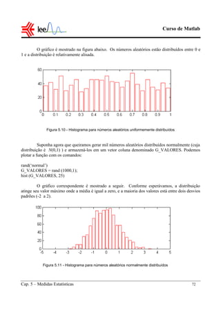 Curso de Matlab
Cap. 5 – Medidas Estatísticas 72
O gráfico é mostrado na figura abaixo. Os números aleatórios estão distribuídos entre 0 e
1 e a distribuição é relativamente alisada.
Figura 5.10 - Histograma para números aleatórios uniformemente distribuídos
Suponha agora que queiramos gerar mil números aleatórios distribuídos normalmente (cuja
distribuição é N(0,1) ) e armazená-los em um vetor coluna denominado G_VALORES. Podemos
plotar a função com os comandos:
rand(‘normal’)
G_VALORES = rand (1000,1);
hist (G_VALORES, 25)
O gráfico correspondente é mostrado a seguir. Conforme esperávamos, a distribuição
atinge seu valor máximo onde a média é igual a zero, e a maioria dos valores está entre dois desvios
padrões (-2 a 2).
Figura 5.11 - Histograma para números aleatórios normalmente distribuídos
 