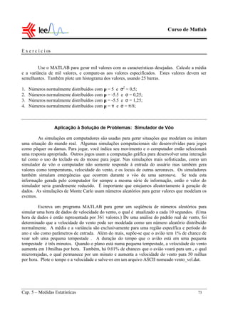 Curso de Matlab
Cap. 5 – Medidas Estatísticas 73
E x e r c í c i os
Use o MATLAB para gerar mil valores com as características desejadas. Calcule a média
e a variância de mil valores, e compare-as aos valores especificados. Estes valores devem ser
semelhantes. Também plote um histograma dos valores, usando 25 barras.
1. Números normalmente distribuídos com µ = 5 e σ2
= 0,5;
2. Números normalmente distribuídos com µ = -5.5 e σ = 0,25;
3. Números normalmente distribuídos com µ = -5.5 e σ = 1,25;
4. Números normalmente distribuídos com µ = π e σ = π/8;
Aplicação à Solução de Problemas: Simulador de Vôo
As simulações em computadores são usadas para gerar situações que modelam ou imitam
uma situação do mundo real. Algumas simulações computacionais são desenvolvidas para jogos
como pôquer ou damas. Para jogar, você indica seu movimento e o computador então selecionará
uma resposta apropriada. Outros jogos usam a computação gráfica para desenvolver uma interação
tal como o uso do teclado ou do mouse para jogar. Nas simulações mais sofisticadas, como um
simulador de vôo o computador não somente responde à entrada do usuário mas também gera
valores como temperaturas, velocidade do vento, e os locais de outras aeronaves. Os simuladores
também simulam emergências que ocorrem durante o vôo de uma aeronave. Se toda esta
informação gerada pelo computador for sempre a mesma série de informação, então o valor do
simulador seria grandemente reduzido. É importante que estejamos aleatoriamente à geração de
dados. As simulações de Monte Carlo usam números aleatórios para gerar valores que modelam os
eventos.
Escreva um programa MATLAB para gerar um seqüência de números aleatórios para
simular uma hora de dados de velocidade do vento, o qual é atualizado a cada 10 segundos. (Uma
hora de dados é então representada por 361 valores.) De uma análise do padrão real de vento, foi
determinado que a velocidade do vento pode ser modelada como um número aleatório distribuído
normalmente. A média e a variância são exclusivamente para uma região específica e período do
ano e são como parâmetros de entrada. Além do mais, supõe-se que o avião tem 1% de chance de
voar sob uma pequena tempestade . A duração do tempo que o avião está em uma pequena
tempestade é três minutos. Quando o plano está numa pequena tempestade, a velocidade do vento
aumenta em 10milhas por hora. Também, há 0.01% de chances que o avião voará para um , o qual
microrrajadas, o qual permanece por um minuto e aumenta a velocidade do vento para 50 milhas
por hora. Plote o tempo e a velocidade e salve-os em um arquivo ASCII nomeado vento_vel.dat.
 