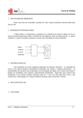 Curso de Matlab
Cap. 5 – Medidas Estatísticas 74
1. ENUNCIADO DO PROBLEMA
Gerar uma hora de velocidade simulada do vento usando estatísticas desenvolvidas para
área de vôo.
2. DESCRIÇÃO ENTRADA/SAÍDA
A figura abaixo, a entrada para o programa é as estatísticas do tempo no plano de vôo, as
quais são representadas pelo média e variância da velocidade do vento em tempo normal. A saída é
o gráfico e o arquivo de dados contendo os valores das velocidades do vento simuladas.
3. EXEMPLO MANUAL
Esta simulação usa várias seqüências diferentes de números aleatórios. A velocidade do
vento é um número aleatório normalmente distribuído com média e variância particulares. As
possibilidades de encontrar uma tempestade ou microrrajadas são dadas como valores percentuais e
podem ser modelados como números uniformemente distribuídos. Suporemos que ocorrerá uma
tempestade se um número aleatório uniforme entre 0 e 1 tiver um valor entre 0.0 e 0.01, e que
ocorrerá um microrrajadas se o número aleatório uniforme estiver entre 0.01 e 0.0101.
4. SOLUÇÃO MATLAB
5. TESTANDO
venvlc.dat
Média
Variância
Início de
Seqüência
 