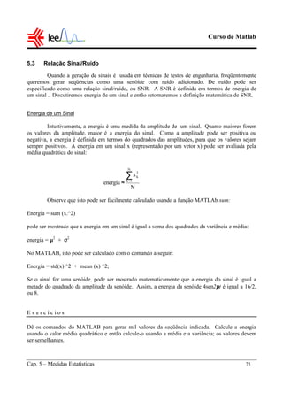 Curso de Matlab
Cap. 5 – Medidas Estatísticas 75
5.3 Relação Sinal/Ruído
Quando a geração de sinais é usada em técnicas de testes de engenharia, freqüentemente
queremos gerar seqüências como uma senóide com ruído adicionado. De ruído pode ser
especificado como uma relação sinal/ruído, ou SNR. A SNR é definida em termos de energia de
um sinal . Discutiremos energia de um sinal e então retornaremos a definição matemática de SNR.
Energia de um Sinal
Intuitivamente, a energia é uma medida da amplitude de um sinal. Quanto maiores forem
os valores da amplitude, maior é a energia do sinal. Como a amplitude pode ser positiva ou
negativa, a energia é definida em termos do quadrados das amplitudes, para que os valores sejam
sempre positivos. A energia em um sinal x (representado por um vetor x) pode ser avaliada pela
média quadrática do sinal:
Observe que isto pode ser facilmente calculado usando a função MATLAb sum:
Energia = sum (x.^2)
pode ser mostrado que a energia em um sinal é igual a soma dos quadrados da variância e média:
energia = µ2
+ σ2
No MATLAB, isto pode ser calculado com o comando a seguir:
Energia = std(x) ^2 + mean (x) ^2;
Se o sinal for uma senóide, pode ser mostrado matematicamente que a energia do sinal é igual a
metade do quadrado da amplitude da senóide. Assim, a energia da senóide 4sen2πt é igual a 16/2,
ou 8.
E x e r c í c i o s
Dê os comandos do MATLAB para gerar mil valores da seqüência indicada. Calcule a energia
usando o valor médio quadrático e então calcule-o usando a média e a variância; os valores devem
ser semelhantes.
N
x
energia
N
1k
2
k∑=
≈
 