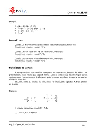 Curso de MATLAB
Cap. 6 – Operações com Matrizes
80
Exemplo 2
A = [4 –1 3] e B = [-2 5 2]
A . B = (4) . (-2) + (-1) . (5) + (3) . (2)
A . B = (-8) + (-5) + (6)
A . B = -7
Comando sum
Quando A e B forem ambos vetores linha ou ambos vetores coluna, temos que:
Somatório de produtos = sum (A .*B);
Quando A for um vetor linha e B um vetor coluna, temos que:
Somatório de produtos = sum (A' .*B);
Quando A for um vetor coluna e B um vetor linha, temos que:
Somatório de produtos = sum (A .*B');
Multiplicação de Matrizes
A multiplicação de duas matrizes corresponde ao somatório de produtos das linhas i da
primeira matriz e das colunas j da Segunda matriz. Como o somatório de produtos requer que os
vetores tenham o mesmo número de elementos, então o número de colunas de A deve ser igual ao
número de linhas de B.
Se A tem 2 linhas e 3 colunas, e B tem 3 linhas e 3 colunas, então o produto A.B terá 2 linhas
e 3 colunas.
Exemplo 3
O primeiro elemento do produto C = A.B é
(2).(-1) + (5).(-1) + (1).(5) = -2
 
