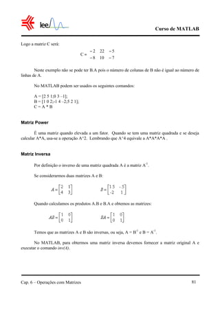 Curso de MATLAB
Cap. 6 – Operações com Matrizes 81
Logo a matriz C será:
Neste exemplo não se pode ter B.A pois o número de colunas de B não é igual ao número de
linhas de A.
No MATLAB podem ser usados os seguintes comandos:
A = [2 5 1;0 3 –1];
B = [1 0 2;-1 4 –2;5 2 1];
C = A * B
Matriz Power
É uma matriz quando elevada a um fator. Quando se tem uma matriz quadrada e se deseja
calcular A*A, usa-se a operação A^2. Lembrando que A^4 equivale a A*A*A*A .
Matriz Inversa
Por definição o inverso de uma matriz quadrada A é a matriz A
-1
.
Se considerarmos duas matrizes A e B:
Quando calculamos os produtos A.B e B.A e obtemos as matrizes:
Temos que as matrizes A e B são inversas, ou seja, A = B
-1
e B = A
-1
.
No MATLAB, para obtermos uma matriz inversa devemos fornecer a matriz original A e
executar o comando inv(A).






−−
−−
=
7108
5222
C
 