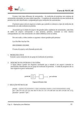 Curso de MATLAB
Cap. 6 – Operações com Matrizes 83
Existem vinte tipos diferentes de aminoácidos. As moléculas de proteínas tem centenas de
aminoácidos articulados em uma ordem específica. A seqüência de aminoácidos de uma molécula de
proteína tem sido identificada e computada pelo peso molecular dos aminoácidos.
O primeiro passo está em arquivar os dados que conterão os números e tipos de moléculas de
aminoácidos em cada molécula de proteína.
Assumindo que os dados do arquivo são gerados pelas seqüências de aminoácidos, cada linha
de dados do arquivo corresponde a uma proteína, portanto, contendo os vinte inteiros
correspondentes aos vinte aminoácidos em ordem alfabética como na tabela.
Por esta razão, a linha contém os seguintes valores gerados pela proteína:
Lys Glu Met Asp Ser Glu
00010200000110010000
O nome do arquivo será chamado protein.dat.
1. PROBLEMA EM SI
Calcular o peso molecular de um grupo de moléculas de proteínas.
2. DESCRIÇÃO DA ENTRADA E DA SAÍDA
A figura abaixo contém um diagrama mostrando que a entrada é um arquivo contendo os
aminoácidos identificados em um grupo de moléculas de proteínas. A saída do programa são os
seus respectivos pesos moleculares.
3. SOLUÇÃO NO MATLAB
protein = [0 0 0 1 0 2 0 0 0 0 0 1 1 0 0 1 0 0 0 0;0 1 0 0 0 1 1 0 0 3 0 0 0 0 0 0 0 1 0 0];
pm = [89 175 132 132 121 146 146 75 156 131 131 174 149 165 116 105 119 203 181 117];
pesomol = protein * pm’;
 
