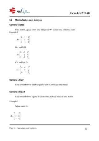 Curso de MATLAB
Cap. 6 – Operações com Matrizes
84
6.2 Manipulações com Matrizes
Comando rot90
Uma matriz A pode sofrer uma rotação de 90° usando-se o comando rot90.
Exemplo 4
B = rot90(A)
C = rot90(A,2)
Comando fliplr
Esse comando troca o lado esquerdo com o direito de uma matriz.
Comando flipud
Esse comando troca a parte de cima com a parte de baixo de uma matriz.
Exemplo 5
Seja a matriz A:
 