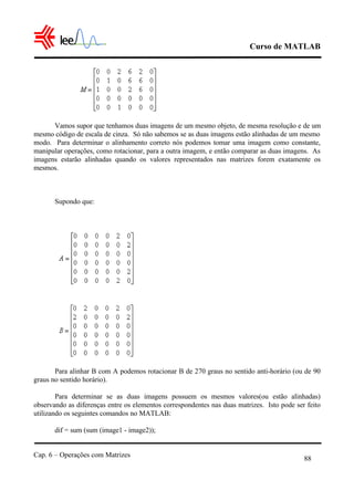 Curso de MATLAB
Cap. 6 – Operações com Matrizes
88
Vamos supor que tenhamos duas imagens de um mesmo objeto, de mesma resolução e de um
mesmo código de escala de cinza. Só não sabemos se as duas imagens estão alinhadas de um mesmo
modo. Para determinar o alinhamento correto nós podemos tomar uma imagem como constante,
manipular operações, como rotacionar, para a outra imagem, e então comparar as duas imagens. As
imagens estarão alinhadas quando os valores representados nas matrizes forem exatamente os
mesmos.
Supondo que:
Para alinhar B com A podemos rotacionar B de 270 graus no sentido anti-horário (ou de 90
graus no sentido horário).
Para determinar se as duas imagens possuem os mesmos valores(ou estão alinhadas)
observando as diferenças entre os elementos correspondentes nas duas matrizes. Isto pode ser feito
utilizando os seguintes comandos no MATLAB:
dif = sum (sum (image1 - image2));
 