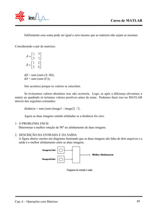 Curso de MATLAB
Cap. 6 – Operações com Matrizes 89
Infelizmente essa soma pode ser igual a zero mesmo que as matrizes não sejam as mesmas.
Considerando o par de matrizes:
dif = sum (sum (A -B));
dif = sum (sum (C));
Isto acontece porque os valores se cancelam.
Se tivéssemos valores absolutos isso não ocorreria. Logo, se após a diferença elevarmos a
matriz ao quadrado só teríamos valores positivos antes da soma. Podemos fazer isso no MATLAB
através dos seguintes comandos:
distância = sum (sum (image1 - image2) .^2;
Agora as duas imagens estarão alinhadas se a distância for zero.
1. O PROBLEMA EM SI
Determinar a melhor rotação de 90° no alinhamento de duas imagens.
2. DESCRIÇÃO DA ENTRADA E DA SAÍDA
A figura abaixo mostra um diagrama ilustrando que as duas imagens são lidas de dois arquivos e a
saída é o melhor alinhamento entre as duas imagens.
 