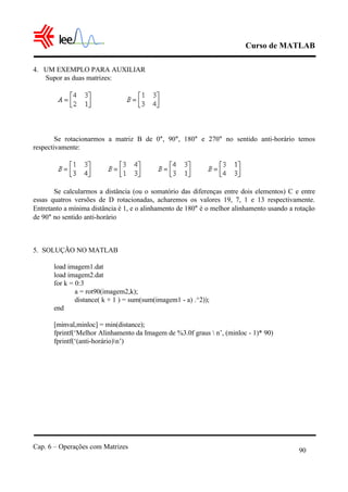 Curso de MATLAB
Cap. 6 – Operações com Matrizes
90
4. UM EXEMPLO PARA AUXILIAR
Supor as duas matrizes:
Se rotacionarmos a matriz B de 0°, 90°, 180° e 270° no sentido anti-horário temos
respectivamente:
Se calcularmos a distância (ou o somatório das diferenças entre dois elementos) C e entre
essas quatros versões de D rotacionadas, acharemos os valores 19, 7, 1 e 13 respectivamente.
Entretanto a mínima distância é 1, e o alinhamento de 180° é o melhor alinhamento usando a rotação
de 90° no sentido anti-horário
5. SOLUÇÃO NO MATLAB
load imagem1.dat
load imagem2.dat
for k = 0:3
a = rot90(imagem2,k);
distance( k + 1 ) = sum(sum(imagem1 - a) .^2));
end
[minval,minloc] = min(distance);
fprintf(‘Melhor Alinhamento da Imagem de %3.0f graus  n’, (minloc - 1)* 90)
fprintf(‘(anti-horário)n’)
 