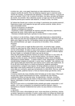 A música ten, pois, o seu papel importante en toda celebración litúrxica ou en
calquera reunión de oración. Pero non debemos esquecer que é o esencial nunha
reunión de cristiáns: "A predicación dos apóstolos, a comuñón fraterna, a fracción do
pan e as oracións" (Feit 2, 42). A música é servidora, non dona; servidora da Palabra,
da oración, da comuñón. Non a deixemos usurpar un lugar que non lle corresponde.
Esteamos atentos para rexeitar toda idolatría. A música é canle, non fonte.

Di Teilhard de Chardin que a música nos achega "o sentimento dun grande presencia".
Poderiamos sinalar catro aspectos nos que este carisma constrúe, axuda, serve a
unha comunidade orante:
- Únenos na louvanza e na adoración.
- Ábrenos e predisponnos á escoita.
- Facilítanos a todos a posibilidade de expresar actitudes interiores, experiencias
espirituais (ás veces, moito mellor que con palabras).
- Ensínanos verdades espirituais e grávaas na nosa mente e o noso corazón.

Se a música é un don de Deus, ningún cristián pode desprezala ou desentenderse
dela. Posto que este don esta integrado por distintos elementos, valoremos cada un
deles como regalo do noso Pai. Os estudosos sinalan ata dez elementos na música.
Nós conformarémonos -por agora- con pararnos en tres deles: ritmo, melodía e
harmonía.
1. Ritmo
Aceptar o ritmo como un regalo de Deus quere dicir, en primeiro lugar, aceptar
cantos con toda clase de ritmos. Mesmo se son novos para nós. Na creación de Deus
non hai uniformidade. Se todos os nosos cantos teñen un ritmo parecido ou (o que é
peor) nós cantámolos cun ritmo parecido, non estamos a reflectir a infinita riqueza
do noso Creador e a variedade de todo o que sae da súa man.
Unha das dificultades das persoas maiores cos cantos "modernos" é o seu ritmo. Os
cantos "de antes" compoñíanse, na súa inmensa maioría, con brancas, negras e
algunha corchea con punto. Actualmente empréganse moitos ritmos sincopados,
acentúanse os tempos débiles... e moitos irmáns e irmás “despístanse” ou péchanse,
considerándose incapaces de aprender e cantar estas "novidades". Non obstante, son
unha riqueza dada polo mesmo Deus que inspirou outros cantos máis tradicionais. Se
El nos dá unha mente aberta e un pouco de paciencia, podemos aprendelos
correctamente e compartir esta riqueza. No tempo adicado ao ensaio de cantos que
debe haber antes dunha celebración ou oración común, acostumarnos ao ritmo do
canto debe ser o primeiro, posto que normalmente é o máis difícil. Para iso, antes de
cantar a melodía, podemos marcar o ritmo ao mesmo tempo que dicimos a letra.
2. Melodía
A inmensa maioría das nosas melodías están formadas por só dez notas. É Deus quen
nos deu esta riqueza impresionante de cantos, resultado das case infinitas
combinacións feitas con esas dez notas. As experiencias, vivencias, intuicións,
profecías, palabras inspiradas de irmáns e irmás de todo o mundo e de todas as
épocas, expresadas a través da música, son un tesouro inmenso que podemos
compartir.
Para iso é clave entrar na intimidade dunha melodía para poder comprender e, se é
posible, vivir o que o compositor ou compositora querían expresar; captar o
sentimento ou intuición fundamental dun canto e os seus matices a través da súa
melodía.
3. Harmonía
Foi Deus quen creou a diversidade de voces: voces masculinas ou femininas, tenores
ou baixos, sopranos ou contraltos. O canto a varias voces é un reflexo do misterio de
Deus e do seu plan para nós como Igrexa: unidade na diversidade. Se cada un e cada



                                                                                    11
 