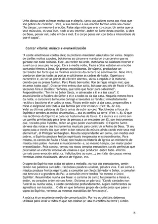 Unha danza pode achegar moita paz e alegría, tanto aos pobres coma aos ricos que
son pobres de corazón". Hoxe, a súa danza e a súa oración forman unha soa cousa:
"Ao danzar, un mesmo é oración. Faise algo máis que orar co corpo. Un sente que os
seus músculos, os seus ósos, todo o seu interior, arden no lume desta oración. A idea
de Deus, pensar nel, sabe entón a mel. E o corpo pensa nel con toda a intensidade de
que é capaz".


  Cantar vitoria: música e evanxelización

"A xente amotinouse contra eles; os pretores mandaron azoutalos con varas. Despois
de darlles moitos azoutes, botáronos ao cárcere e mandaron o carcereiro que os
gardase con todo coidado. Este, ao recibir tal orde, meteunos no calabozo interior e
suxeitou os seus pés no cepo. Cara á media noite, Paulo e Silas estaban en oración
cantando himnos a Deus. Os presos escoitábanos. De súpeto, produciuse un
terremoto tan forte que os mesmos alicerces do cárcere se conmoveron. Nese intre
quedaron abertas todas as portas e soltáronse as cadeas de todos. Espertou o
carcereiro e, ao ver as portas do cárcere abertas, sacou a espada e ía matarse,
crendo que os presos fuxiran. Pero Paulo berroulle: Non te fagas ningún mal, que
estamos todos aquí". O carcereiro entrou dun salto, botouse aos pés de Paulo e Silas,
sacounos fóra e díxolles: "Señores, que teño que facer para salvarme?".
Respondéronlle: "Ten fe no Señor Xesús, e salvaraste a ti e a túa casa”. E
anunciáronlle a Palabra do Señor a el e a todos os da súa casa. Naquela mesma hora
da noite, o carcereiro tomounos consigo e lavoulles as feridas; inmediatamente
recibiu o bautismo el e todos os seus. Fíxoos entón subir á súa casa, preparoulles a
mesa e alegrouse con toda a súa familia por crer en Deus" (Feit 16, 22-34).
Velaí as últimas palabras de Xesús antes de subir ao ceo: "Recibiredes a forza do
Espírito e seredes as miñas testemuñas... ata os confíns da terra" (Feit 1, 8). O que
nós recibimos do Espírito é para ser testemuñas de Xesús. E a música e o canto son
un camiño privilexiado para levar ás persoas a un encontro con El, son instrumentos
que, tocados polo Espírito, teñen un gran poder evanxelizador. O Espírito Santo
sérvese das notas e dos instrumentos musicais para construír o Reino de Deus. "O seu
sopro pasa a través dos que teñen o don natural da música aínda cando este sexa moi
elemental", di Philippe Verhaeghen. Resulta sorprendente ver como, con medios moi
pobres, o Espírito produce froitos espirituais inesperados e extraordinarios. Para
mostra, os cantos de Paulo e Silas; non houbo na historia da Igrexa un ministerio de
música máis pobre -humana e musicalmente- e, ao mesmo tempo, con maior poder
evanxelizador. Pola contra, vemos nos nosos templos execucións corais perfectas que
precisaron un esforzo inmenso de ensaios e que producen -sobre todo- efectos
carnais como emoción artística, felicitacións ao coro...; sen falar de cousas menos
fermosas como rivalidades, desexo de figurar, etc.

O sopro do Espírito non actúa só sobre a melodía, na voz dos executantes, senón
tamén nas palabras cantadas, facéndoas palabras unxidas, palabra viva. É así como a
música produce froitos espirituais: a comuñón con Xesús Salvador e Señor, a comuñón
coa tenrura e a grandeza do Pai, a comuñón entre irmáns "no mesmo e único
Espírito". Resumíndoo nunha soa frase: o carisma do canto fai presente a Xesús e,
entón, os corazóns arden no seu Amor. Dicíanos un párroco: "Cando cantades nun
funeral ou nunha voda, a xente conmóvese profundamente. Algúns indiferentes ou
agnósticos son tocados... O día en que teñamos grupos de canto polos que pase o
sopro do Espírito, veremos as mesmas marabillas de Pentecoste".

A música é un excelente medio de comunicación. Por iso os cristiáns debemos
utilizala para levar a todos os que nos rodean (e "ata os confíns da terra") o máis



                                                                                      18
 