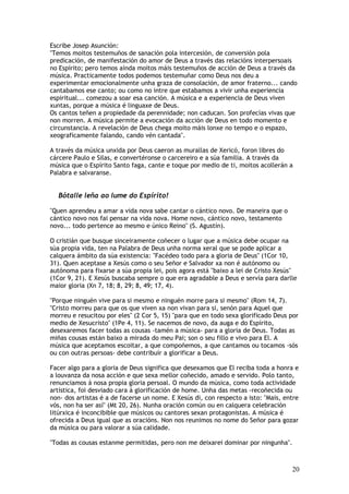 Escribe Josep Asunción:
"Temos moitos testemuños de sanación pola intercesión, de conversión pola
predicación, de manifestación do amor de Deus a través das relacións interpersoais
no Espírito; pero temos aínda moitos máis testemuños de acción de Deus a través da
música. Practicamente todos podemos testemuñar como Deus nos deu a
experimentar emocionalmente unha graza de consolación, de amor fraterno... cando
cantabamos ese canto; ou como no intre que estabamos a vivir unha experiencia
espiritual... comezou a soar esa canción. A música e a experiencia de Deus viven
xuntas, porque a música é linguaxe de Deus.
Os cantos teñen a propiedade da perennidade; non caducan. Son profecías vivas que
non morren. A música permite a evocación da acción de Deus en todo momento e
circunstancia. A revelación de Deus chega moito máis lonxe no tempo e o espazo,
xeograficamente falando, cando vén cantada".

A través da música unxida por Deus caeron as murallas de Xericó, foron libres do
cárcere Paulo e Silas, e convertéronse o carcereiro e a súa familia. A través da
música que o Espírito Santo faga, cante e toque por medio de ti, moitos acollerán a
Palabra e salvaranse.


  Bótalle leña ao lume do Espírito!

"Quen aprendeu a amar a vida nova sabe cantar o cántico novo. De maneira que o
cántico novo nos fai pensar na vida nova. Home novo, cántico novo, testamento
novo... todo pertence ao mesmo e único Reino" (S. Agustín).

O cristián que busque sinceiramente coñecer o lugar que a música debe ocupar na
súa propia vida, ten na Palabra de Deus unha norma xeral que se pode aplicar a
calquera ámbito da súa existencia: "Facédeo todo para a gloria de Deus" (1Cor 10,
31). Quen aceptase a Xesús como o seu Señor e Salvador xa non é autónomo ou
autónoma para fixarse a súa propia lei, pois agora está "baixo a lei de Cristo Xesús"
(1Cor 9, 21). E Xesús buscaba sempre o que era agradable a Deus e servía para darlle
maior gloria (Xn 7, 18; 8, 29; 8, 49; 17, 4).

"Porque ninguén vive para si mesmo e ninguén morre para si mesmo" (Rom 14, 7).
"Cristo morreu para que os que viven xa non vivan para si, senón para Aquel que
morreu e resucitou por eles" (2 Cor 5, 15) "para que en todo sexa glorificado Deus por
medio de Xesucristo" (1Pe 4, 11). Se nacemos de novo, da auga e do Espírito,
desexaremos facer todas as cousas -tamén a música- para a gloria de Deus. Todas as
miñas cousas están baixo a mirada do meu Pai; son o seu fillo e vivo para El. A
música que aceptamos escoitar, a que compoñemos, a que cantamos ou tocamos -sós
ou con outras persoas- debe contribuír a glorificar a Deus.

Facer algo para a gloria de Deus significa que desexamos que El reciba toda a honra e
a louvanza da nosa acción e que sexa mellor coñecido, amado e servido. Polo tanto,
renunciamos á nosa propia gloria persoal. O mundo da música, como toda actividade
artística, foi desviado cara á glorificación de home. Unha das metas -recoñecida ou
non- dos artistas é a de facerse un nome. E Xesús di, con respecto a isto: "Mais, entre
vós, non ha ser así" (Mt 20, 26). Nunha oración común ou en calquera celebración
litúrxica é inconcibible que músicos ou cantores sexan protagonistas. A música é
ofrecida a Deus igual que as oracións. Non nos reunimos no nome do Señor para gozar
da música ou para valorar a súa calidade.

"Todas as cousas estanme permitidas, pero non me deixarei dominar por ningunha".



                                                                                    20
 