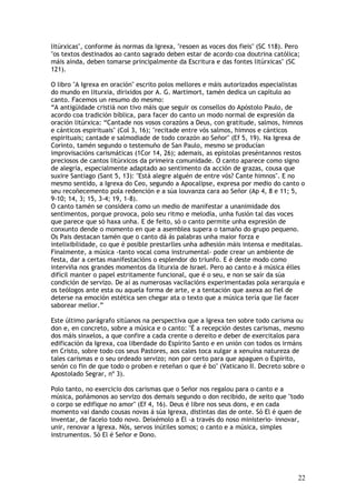 litúrxicas", conforme ás normas da Igrexa, "resoen as voces dos fieis" (SC 118). Pero
"os textos destinados ao canto sagrado deben estar de acordo coa doutrina católica;
máis aínda, deben tomarse principalmente da Escritura e das fontes litúrxicas" (SC
121).

O libro "A Igrexa en oración" escrito polos mellores e máis autorizados especialistas
do mundo en liturxia, dirixidos por A. G. Martimort, tamén dedica un capítulo ao
canto. Facemos un resumo do mesmo:
“A antigüidade cristiá non tivo máis que seguir os consellos do Apóstolo Paulo, de
acordo coa tradición bíblica, para facer do canto un modo normal de expresión da
oración litúrxica: “Cantade nos vosos corazóns a Deus, con gratitude, salmos, himnos
e cánticos espirituais" (Col 3, 16); "recitade entre vós salmos, himnos e cánticos
espirituais; cantade e salmodiade de todo corazón ao Señor" (Ef 5, 19). Na Igrexa de
Corinto, tamén segundo o testemuño de San Paulo, mesmo se producían
improvisacións carismáticas (1Cor 14, 26); ademais, as epístolas preséntannos restos
preciosos de cantos litúrxicos da primeira comunidade. O canto aparece como signo
de alegría, especialmente adaptado ao sentimento da acción de grazas, cousa que
suxire Santiago (Sant 5, 13): "Está alegre alguén de entre vós? Cante himnos". E no
mesmo sentido, a Igrexa do Ceo, segundo a Apocalipse, expresa por medio do canto o
seu recoñecemento pola redención e a súa louvanza cara ao Señor (Ap 4, 8 e 11; 5,
9-10; 14, 3; 15, 3-4; 19, 1-8).
O canto tamén se considera como un medio de manifestar a unanimidade dos
sentimentos, porque provoca, polo seu ritmo e melodía, unha fusión tal das voces
que parece que só haxa unha. E de feito, só o canto permite unha expresión de
conxunto dende o momento en que a asemblea supera o tamaño do grupo pequeno.
Os Pais destacan tamén que o canto dá ás palabras unha maior forza e
intelixibilidade, co que é posible prestarlles unha adhesión máis intensa e meditalas.
Finalmente, a música -tanto vocal coma instrumental- pode crear un ambiente de
festa, dar a certas manifestacións o esplendor do triunfo. E é deste modo como
interviña nos grandes momentos da liturxia de Israel. Pero ao canto e á música élles
difícil manter o papel estritamente funcional, que é o seu, e non se saír da súa
condición de servizo. De aí as numerosas vacilacións experimentadas pola xerarquía e
os teólogos ante esta ou aquela forma de arte, e a tentación que axexa ao fiel de
deterse na emoción estética sen chegar ata o texto que a música tería que lle facer
saborear mellor.”

Este último parágrafo sitúanos na perspectiva que a Igrexa ten sobre todo carisma ou
don e, en concreto, sobre a música e o canto: "É a recepción destes carismas, mesmo
dos máis sinxelos, a que confire a cada crente o dereito e deber de exercitalos para
edificación da Igrexa, coa liberdade do Espírito Santo e en unión con todos os irmáns
en Cristo, sobre todo cos seus Pastores, aos cales toca xulgar a xenuína natureza de
tales carismas e o seu ordeado servizo; non por certo para que apaguen o Espírito,
senón co fin de que todo o proben e reteñan o que é bo" (Vaticano II. Decreto sobre o
Apostolado Segrar, nº 3).

Polo tanto, no exercicio dos carismas que o Señor nos regalou para o canto e a
música, poñámonos ao servizo dos demais segundo o don recibido, de xeito que "todo
o corpo se edifique no amor" (Ef 4, 16). Deus é libre nos seus dons, e en cada
momento vai dando cousas novas á súa Igrexa, distintas das de onte. Só El é quen de
inventar, de facelo todo novo. Deixémolo a El -a través do noso ministerio- innovar,
unir, renovar a Igrexa. Nós, servos inútiles somos; o canto e a música, simples
instrumentos. Só El é Señor e Dono.




                                                                                    22
 