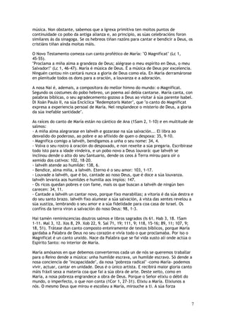 música. Non obstante, sabemos que a Igrexa primitiva ten moitos puntos de
continuidade co pobo da antiga alianza e, ao principio, as súas celebracións foron
similares ás da sinagoga. Se os hebreos tiñan razóns para cantar e bendicir a Deus, os
cristiáns tiñan aínda moitas máis.

O Novo Testamento comeza cun canto profético de María: "O Magnificat" (Lc 1,
45-55).
"Proclama a miña alma a grandeza de Deus; alégrase o meu espírito en Deus, o meu
Salvador!" (Lc 1, 46-47). María é música de Deus. É a música de Deus por excelencia.
Ninguén cantou nin cantará nunca a gloria de Deus como ela. En María derramáronse
en plenitude todos os dons para a oración, a louvanza e a adoración.

A nosa Nai é, ademais, a compositora do mellor himno do mundo: o Magnificat.
Segundo os costumes do pobo hebreo, un poema así debía cantarse. María canta, con
palabras bíblicas, o seu agradecemento gozoso a Deus ao visitar á súa parente Isabel.
Di Xoán Paulo II, na súa Encíclica "Redemptoris Mater", que "o canto do Magnificat
expresa a experiencia persoal de María. Nel resplandece o misterio de Deus, a gloria
da súa inefable santidade".

As raíces do canto de María están no cántico de Ana (1Sam 2, 1-10) e en multitude de
salmos:
- A miña alma alegrarase en Iahvéh e gozarase na súa salvación... El libra ao
desvalido do poderoso, ao pobre e ao aflixido de quen o despoxa: 35, 9-10.
- Magnifica comigo a Iahvéh, bendigamos a unha o seu nome: 34, 4.
- Volva o seu rostro á oración do despoxado, e non rexeite a súa pregaria. Escribirase
todo isto para a idade vindeira, e un pobo novo a Deus louvará: que Iahvéh se
inclinou dende o alto do seu Santuario, dende os ceos á Terra mirou para oír o
xemido dos cativos: 102, 18-20.
- Iahvéh atende ao humilde: 138, 6.
- Bendice, alma miña, a Iahvéh. Eterno é o seu amor: 103, 1-17.
- Louvade a Iahvéh, que é bo, cantade ao noso Deus, que é doce a súa louvanza.
Iahvéh levanta aos humildes e humilla aos impíos: 147.
- Os ricos quedan pobres e con fame, mais os que buscan a Iahvéh de ningún ben
carecen: 34, 11.
- Cantade a Iahvéh un cantar novo, porque fixo marabillas; a vitoria é da súa destra e
do seu santo brazo. Iahvéh fixo alumear a súa salvación, á vista das xentes revelou a
súa xustiza, lembrando o seu amor e a súa fidelidade para coa casa de Israel. Os
confíns da terra viron a salvación do noso Deus: 98, 1-3.

Hai tamén reminiscencias doutros salmos e libros sagrados (Is 61. Hab 3, 18. 1Sam
1-11. Mal 3, 12. Xos 8, 29. Xob 22, 9. Sal 71, 19; 111, 9; 118, 15-16; 89, 11; 107, 9;
18, 51). Trátase dun canto composto enteiramente de textos bíblicos, porque María
gardaba a Palabra de Deus no seu corazón e vivía todo o que proclamaba. Por iso o
Magnificat é un canto unxido. Nace da Palabra que se fai vida xusto alí onde actúa o
Espírito Santo: no interior de María.

María amósanos en que debemos converternos cada un de nós se queremos traballar
para o Reino dende a música: unha humilde escrava, un humilde escravo. Só dende a
nosa conciencia de "incapacidade", da nosa "pobreza radical" -como María- podemos
vivir, actuar, cantar en unidade. Deus é o único artista. E recibirá maior gloria canto
máis fráxil sexa a materia coa que fai a súa obra de arte. Deste xeito, como en
María, a nosa pobreza engrandece a obra de Deus. Porque o Señor elixiu o débil do
mundo, o imperfecto, o que non conta (1Cor 1, 27-31). Elixiu a María. Elixiunos a
nós. O mesmo Deus que mirou e escolleu a María, mirouche a ti. A súa forza



                                                                                         7
 