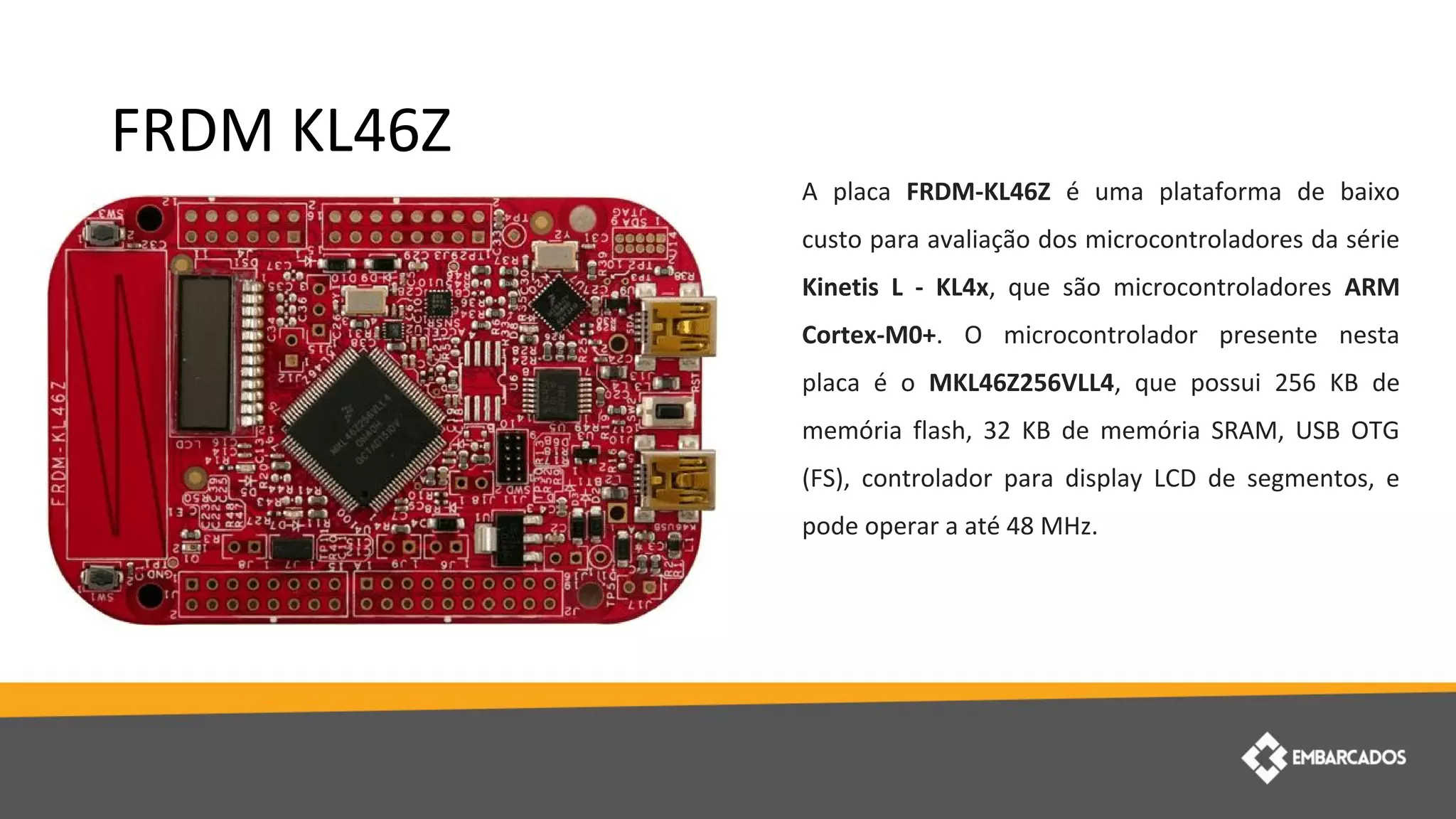 FRDM KL46Z
A placa FRDM-KL46Z é uma plataforma de baixo
custo para avaliação dos microcontroladores da série
Kinetis L - KL4x, que são microcontroladores ARM
Cortex-M0+. O microcontrolador presente nesta
placa é o MKL46Z256VLL4, que possui 256 KB de
memória flash, 32 KB de memória SRAM, USB OTG
(FS), controlador para display LCD de segmentos, e
pode operar a até 48 MHz.
 