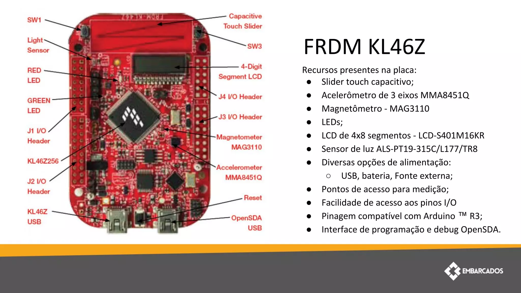 Recursos presentes na placa:
● Slider touch capacitivo;
● Acelerômetro de 3 eixos MMA8451Q
● Magnetômetro - MAG3110
● LEDs;
● LCD de 4x8 segmentos - LCD-S401M16KR
● Sensor de luz ALS-PT19-315C/L177/TR8
● Diversas opções de alimentação:
○ USB, bateria, Fonte externa;
● Pontos de acesso para medição;
● Facilidade de acesso aos pinos I/O
● Pinagem compatível com Arduino ™ R3;
● Interface de programação e debug OpenSDA.
FRDM KL46Z
 