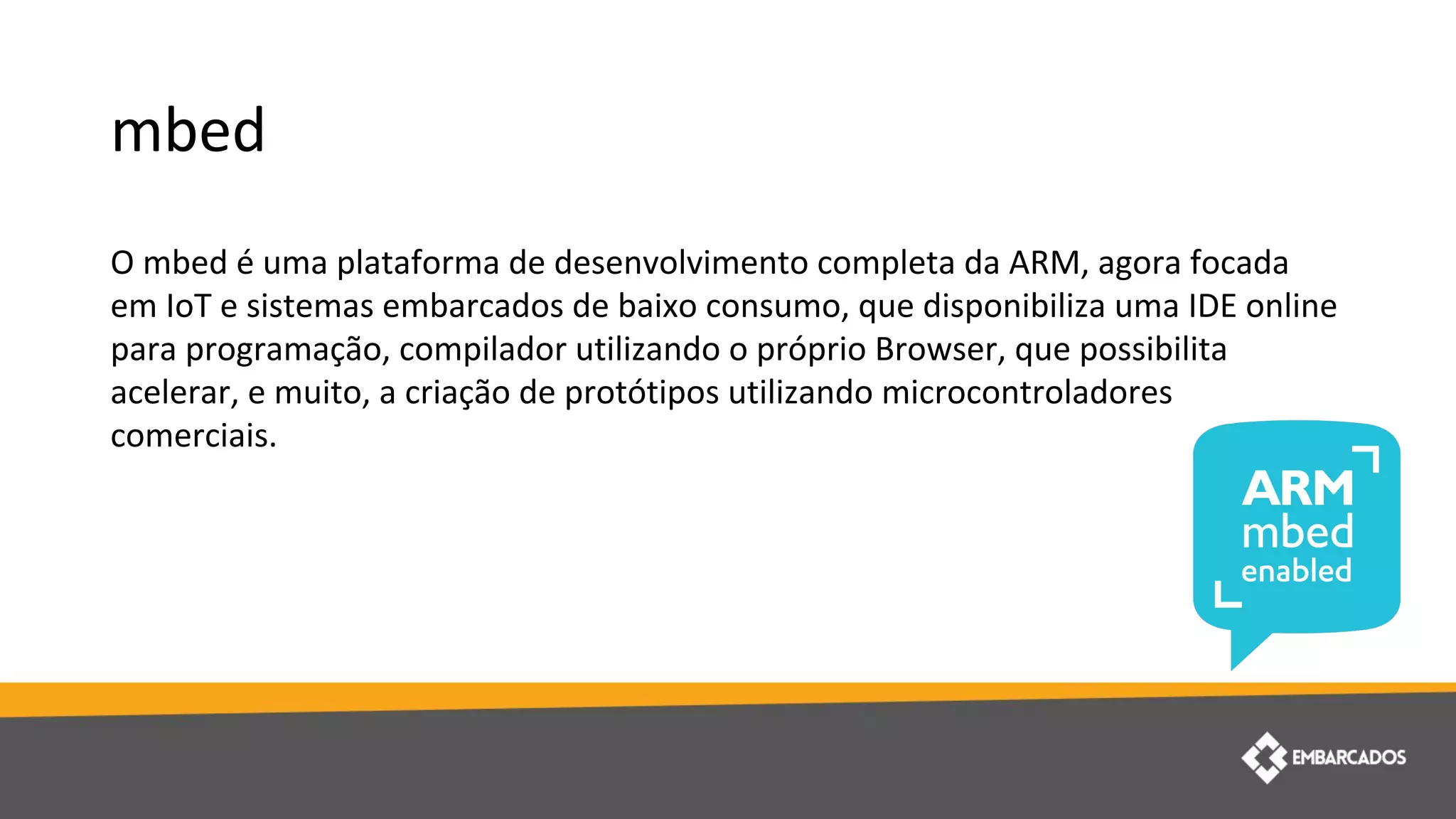 mbed
O mbed é uma plataforma de desenvolvimento completa da ARM, agora focada
em IoT e sistemas embarcados de baixo consumo, que disponibiliza uma IDE online
para programação, compilador utilizando o próprio Browser, que possibilita
acelerar, e muito, a criação de protótipos utilizando microcontroladores
comerciais.
 