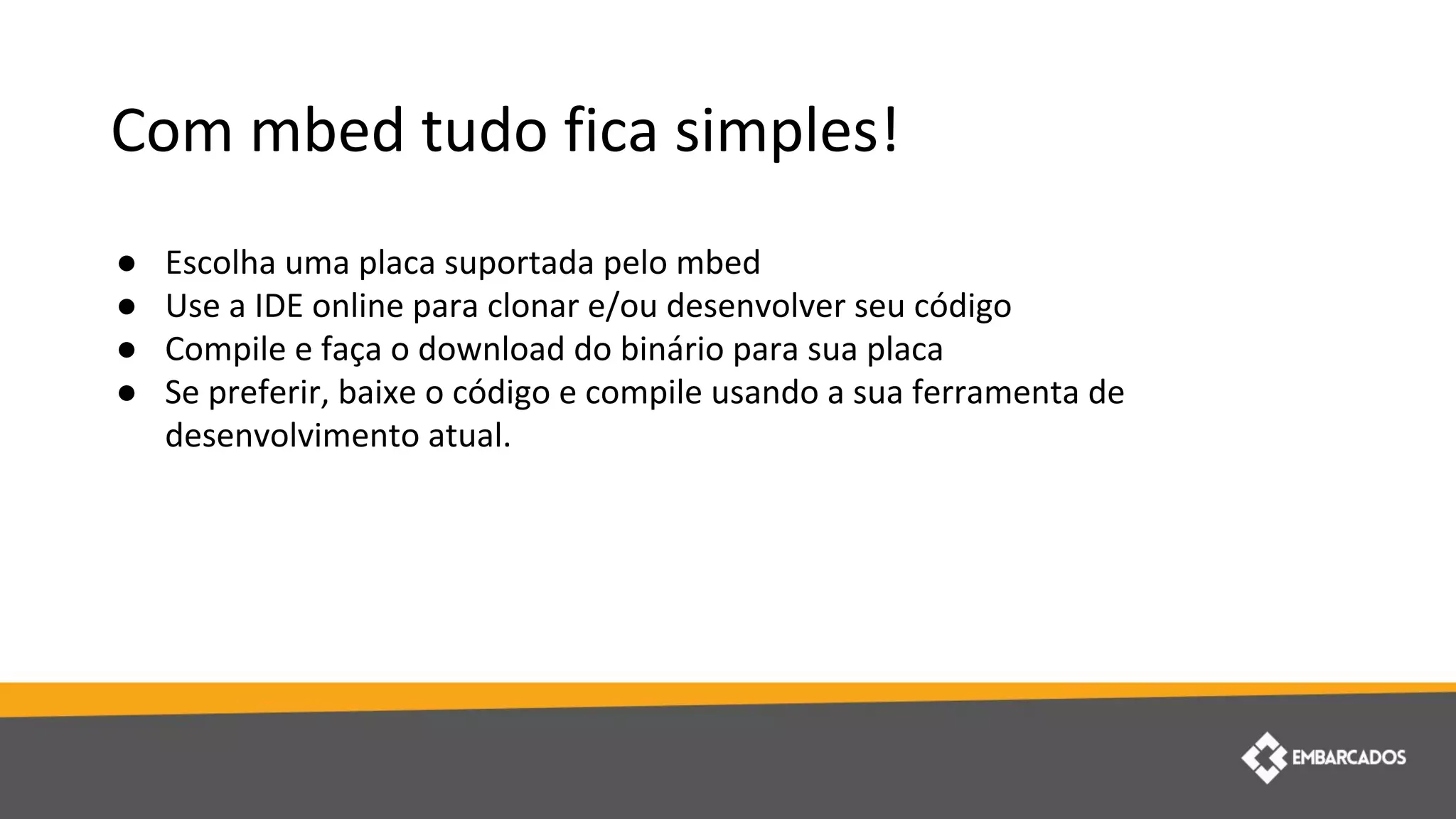 Com mbed tudo fica simples!
● Escolha uma placa suportada pelo mbed
● Use a IDE online para clonar e/ou desenvolver seu código
● Compile e faça o download do binário para sua placa
● Se preferir, baixe o código e compile usando a sua ferramenta de
desenvolvimento atual.
 