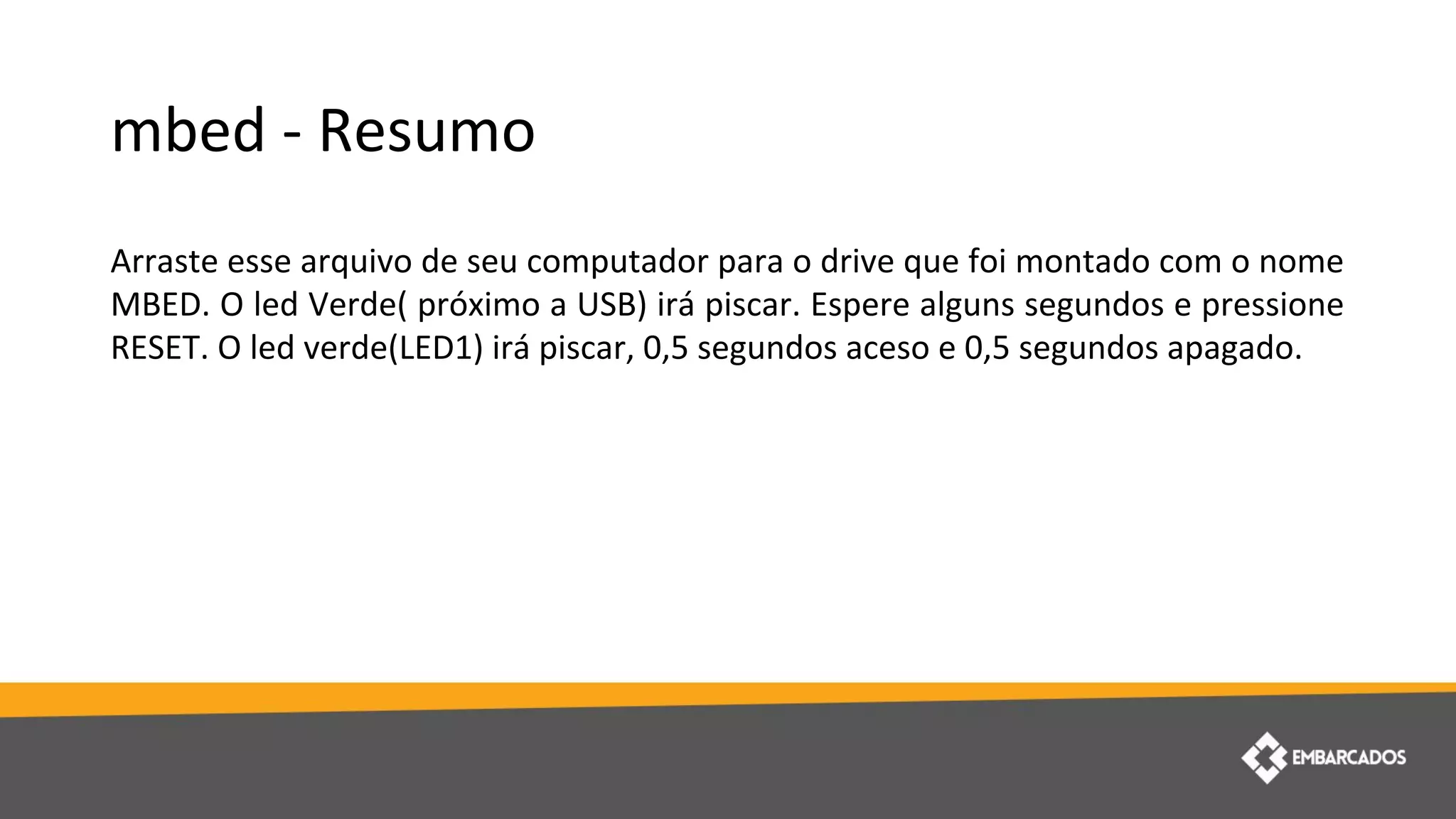 mbed - Resumo
Arraste esse arquivo de seu computador para o drive que foi montado com o nome
MBED. O led Verde( próximo a USB) irá piscar. Espere alguns segundos e pressione
RESET. O led verde(LED1) irá piscar, 0,5 segundos aceso e 0,5 segundos apagado.
 