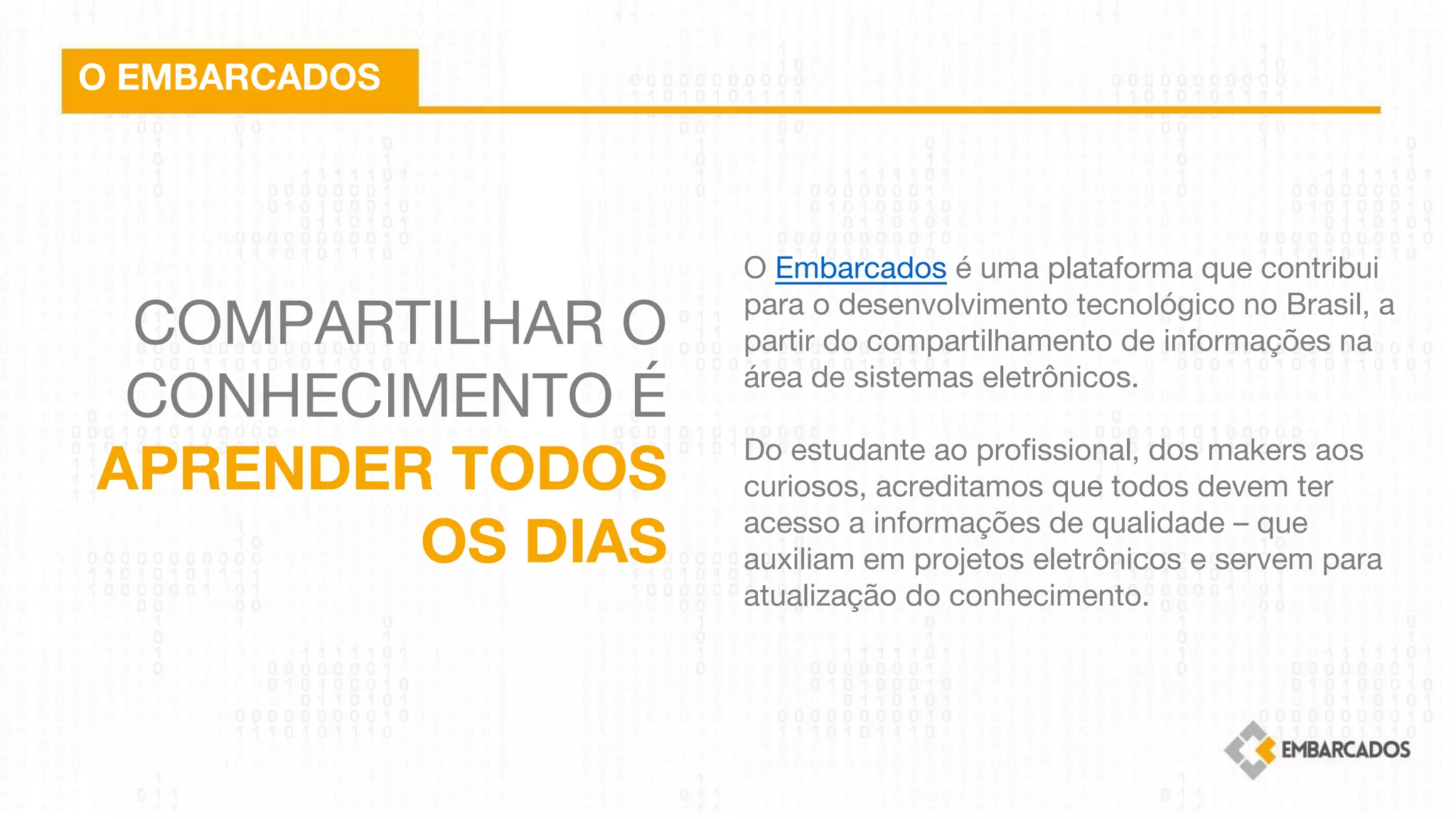 COMPARTILHAR O
CONHECIMENTO É
APRENDER TODOS
OS DIAS
O EMBARCADOS
O Embarcados é uma plataforma que contribui
para o desenvolvimento tecnológico no Brasil, a
partir do compartilhamento de informações na
área de sistemas eletrônicos.
 
Do estudante ao profissional, dos makers aos
curiosos, acreditamos que todos devem ter
acesso a informações de qualidade – que
auxiliam em projetos eletrônicos e servem para
atualização do conhecimento.
 