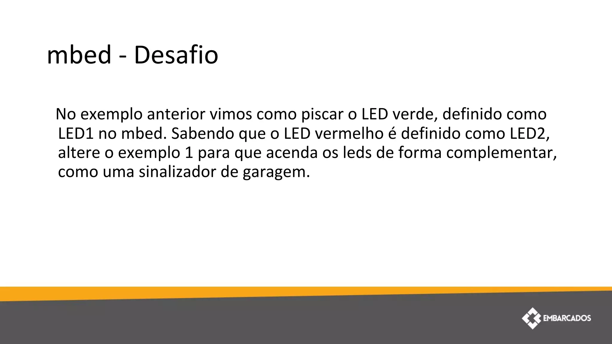 mbed - Desafio
No exemplo anterior vimos como piscar o LED verde, definido como
LED1 no mbed. Sabendo que o LED vermelho é definido como LED2,
altere o exemplo 1 para que acenda os leds de forma complementar,
como uma sinalizador de garagem.
 