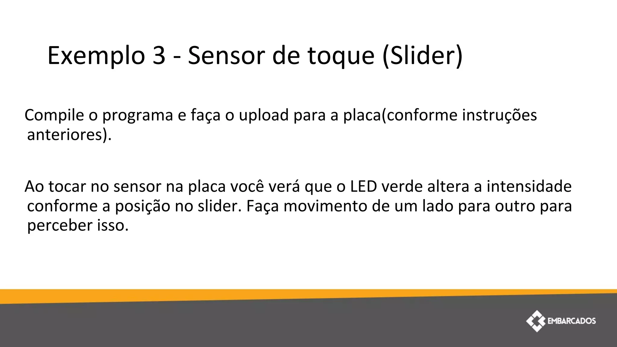 Exemplo 3 - Sensor de toque (Slider)
Compile o programa e faça o upload para a placa(conforme instruções
anteriores).
Ao tocar no sensor na placa você verá que o LED verde altera a intensidade
conforme a posição no slider. Faça movimento de um lado para outro para
perceber isso.
 
