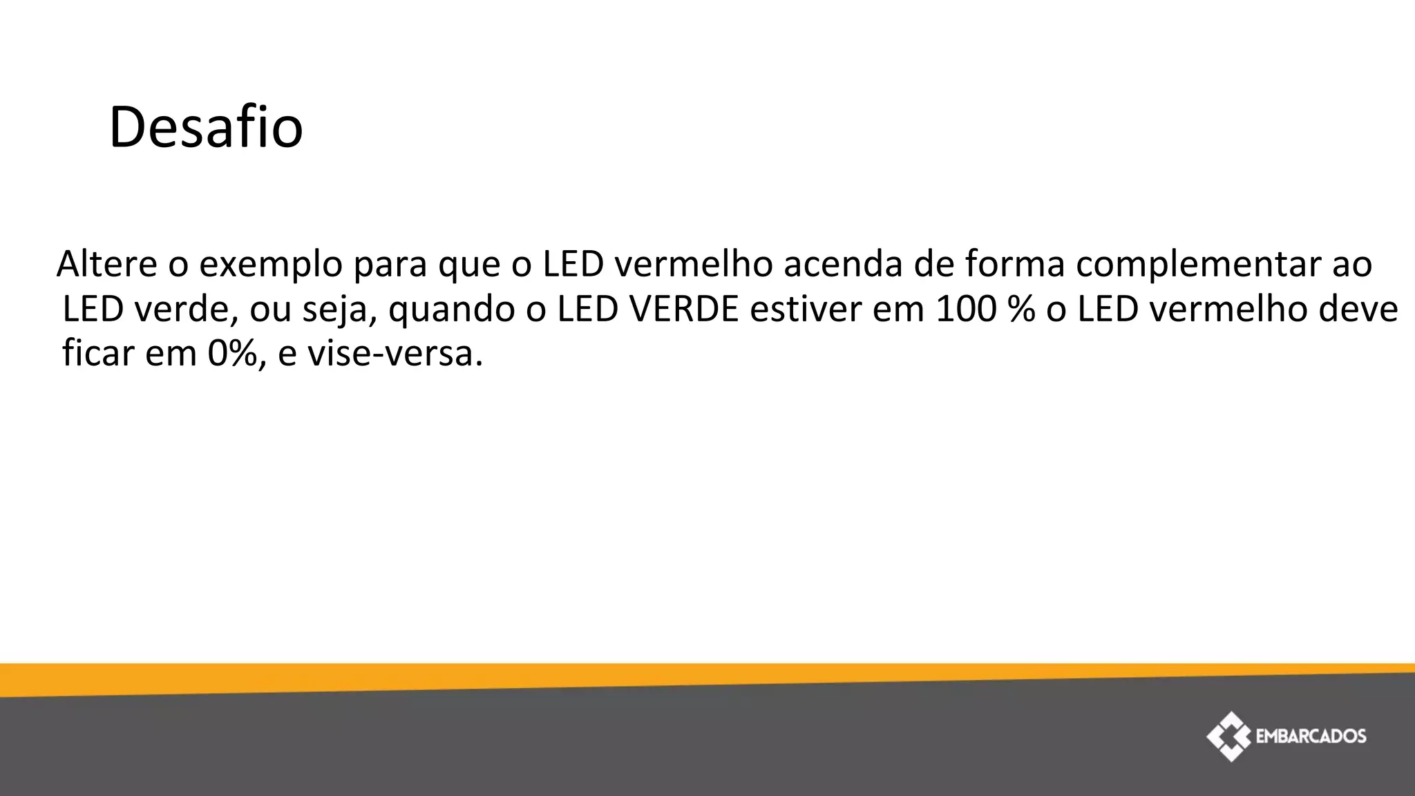 Desafio
Altere o exemplo para que o LED vermelho acenda de forma complementar ao
LED verde, ou seja, quando o LED VERDE estiver em 100 % o LED vermelho deve
ficar em 0%, e vise-versa.
 