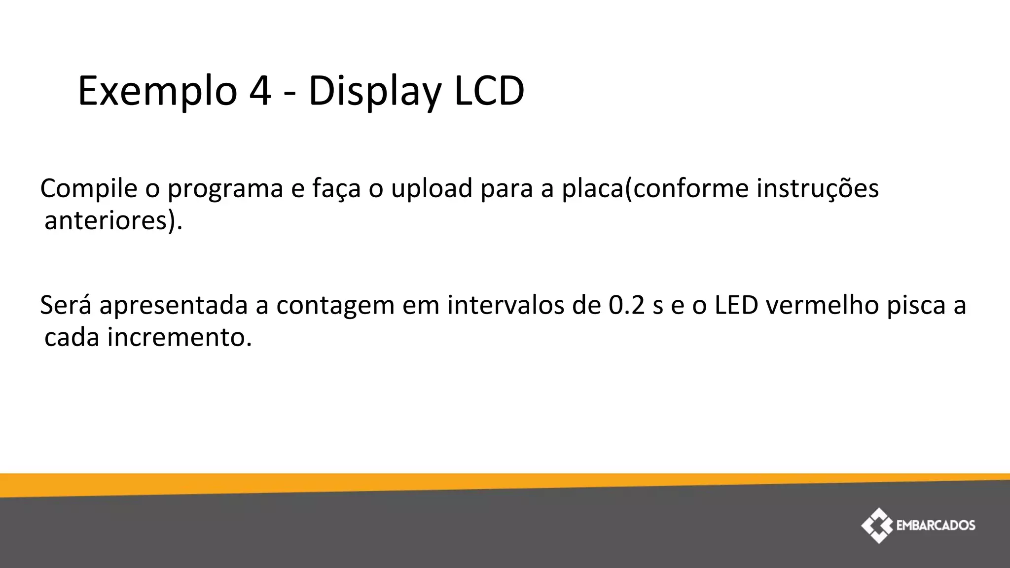 Exemplo 4 - Display LCD
Compile o programa e faça o upload para a placa(conforme instruções
anteriores).
Será apresentada a contagem em intervalos de 0.2 s e o LED vermelho pisca a
cada incremento.
 