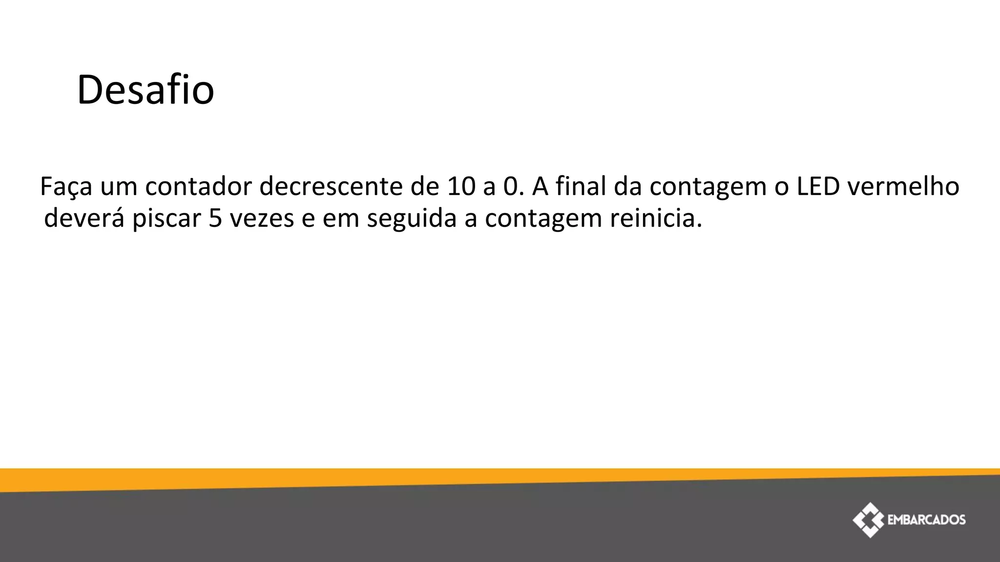 Desafio
Faça um contador decrescente de 10 a 0. A final da contagem o LED vermelho
deverá piscar 5 vezes e em seguida a contagem reinicia.
 