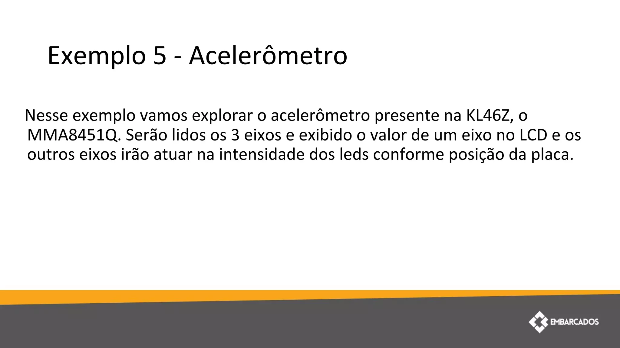 Exemplo 5 - Acelerômetro
Nesse exemplo vamos explorar o acelerômetro presente na KL46Z, o
MMA8451Q. Serão lidos os 3 eixos e exibido o valor de um eixo no LCD e os
outros eixos irão atuar na intensidade dos leds conforme posição da placa.
 