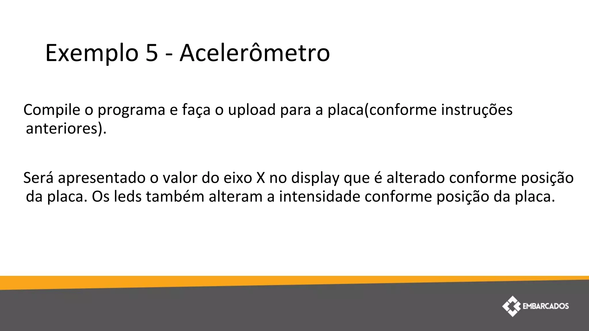 Exemplo 5 - Acelerômetro
Compile o programa e faça o upload para a placa(conforme instruções
anteriores).
Será apresentado o valor do eixo X no display que é alterado conforme posição
da placa. Os leds também alteram a intensidade conforme posição da placa.
 