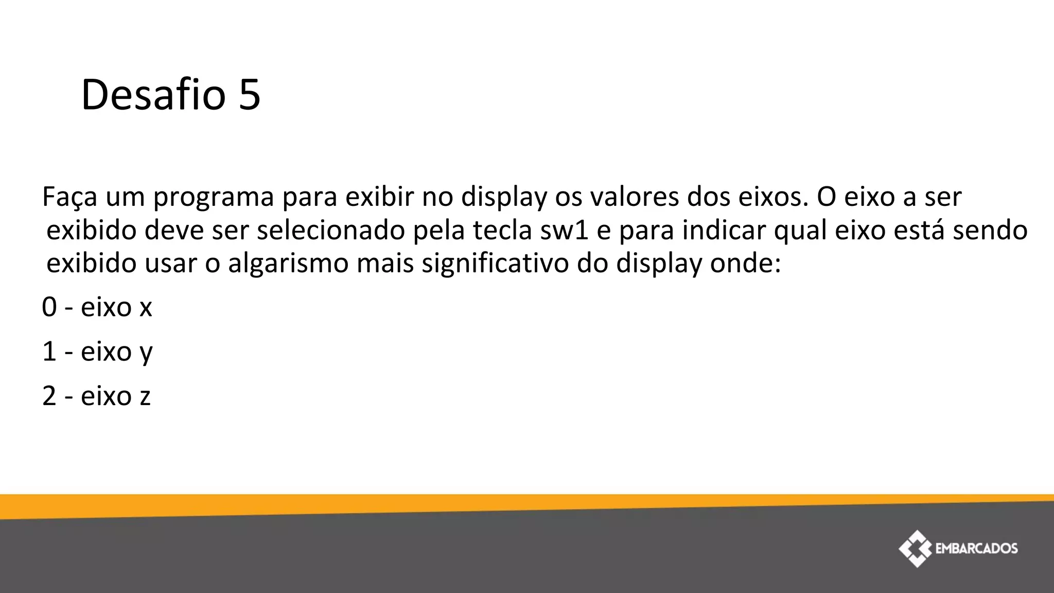 Desafio 5
Faça um programa para exibir no display os valores dos eixos. O eixo a ser
exibido deve ser selecionado pela tecla sw1 e para indicar qual eixo está sendo
exibido usar o algarismo mais significativo do display onde:
0 - eixo x
1 - eixo y
2 - eixo z
 