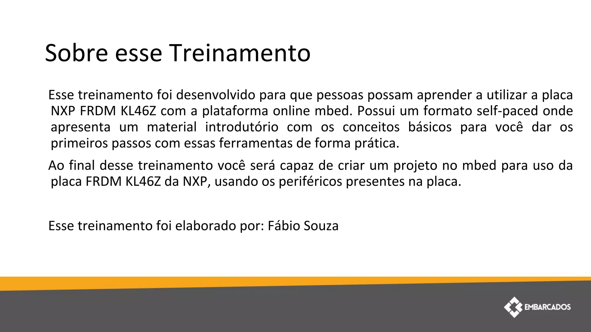 Sobre esse Treinamento
Esse treinamento foi desenvolvido para que pessoas possam aprender a utilizar a placa
NXP FRDM KL46Z com a plataforma online mbed. Possui um formato self-paced onde
apresenta um material introdutório com os conceitos básicos para você dar os
primeiros passos com essas ferramentas de forma prática.
Ao final desse treinamento você será capaz de criar um projeto no mbed para uso da
placa FRDM KL46Z da NXP, usando os periféricos presentes na placa.
Esse treinamento foi elaborado por: Fábio Souza
 