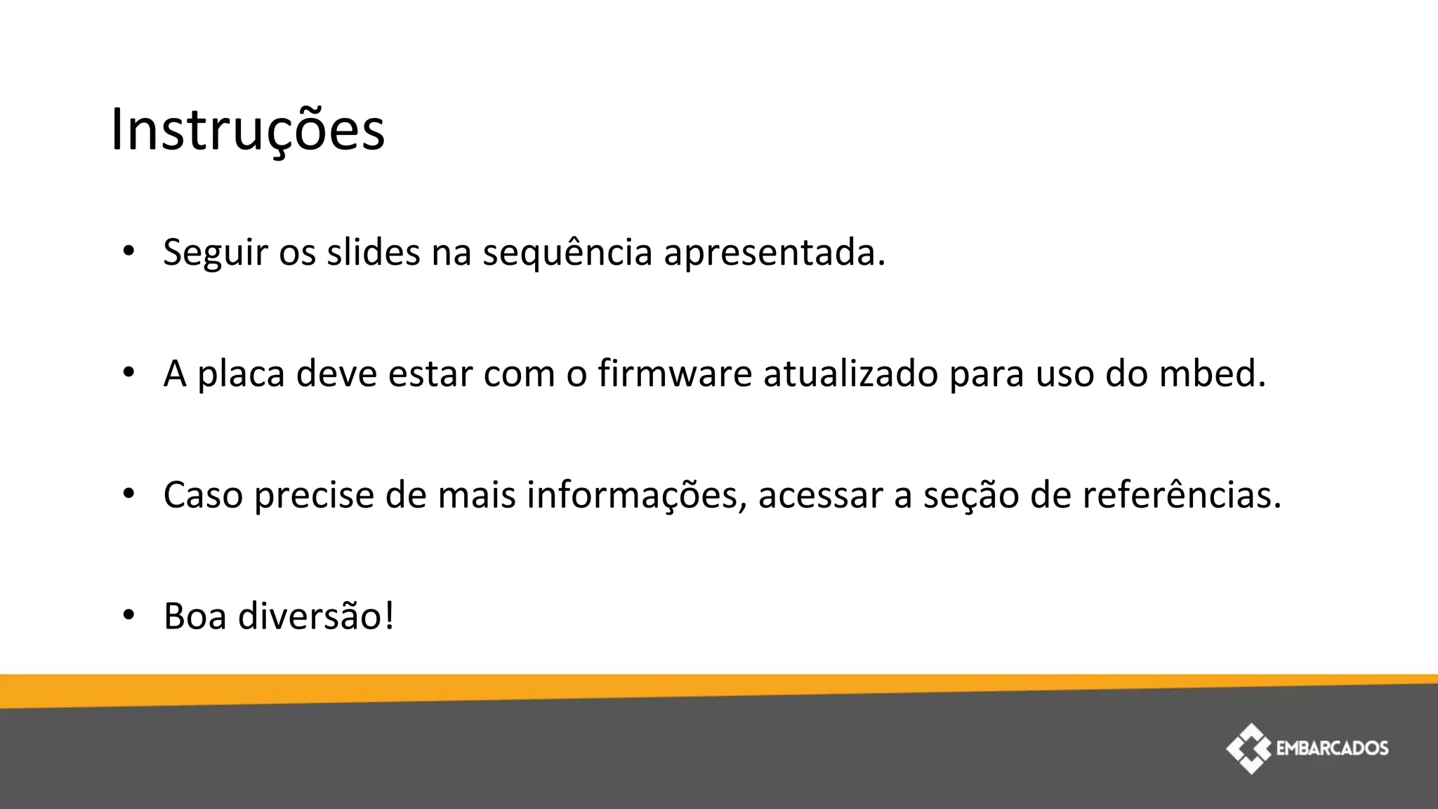 Instruções
• Seguir os slides na sequência apresentada.
• A placa deve estar com o firmware atualizado para uso do mbed.
• Caso precise de mais informações, acessar a seção de referências.
• Boa diversão!
 