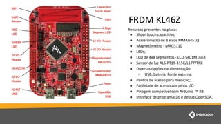 Recursos presentes na placa:
● Slider touch capacitivo;
● Acelerômetro de 3 eixos MMA8451Q
● Magnetômetro - MAG3110
● LEDs;
● LCD de 4x8 segmentos - LCD-S401M16KR
● Sensor de luz ALS-PT19-315C/L177/TR8
● Diversas opções de alimentação:
○ USB, bateria, Fonte externa;
● Pontos de acesso para medição;
● Facilidade de acesso aos pinos I/O
● Pinagem compatível com Arduino ™ R3;
● Interface de programação e debug OpenSDA.
FRDM KL46Z
 