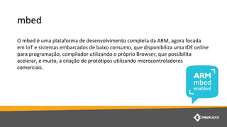 mbed
O mbed é uma plataforma de desenvolvimento completa da ARM, agora focada
em IoT e sistemas embarcados de baixo consumo, que disponibiliza uma IDE online
para programação, compilador utilizando o próprio Browser, que possibilita
acelerar, e muito, a criação de protótipos utilizando microcontroladores
comerciais.
 