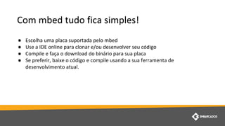 Com mbed tudo fica simples!
● Escolha uma placa suportada pelo mbed
● Use a IDE online para clonar e/ou desenvolver seu código
● Compile e faça o download do binário para sua placa
● Se preferir, baixe o código e compile usando a sua ferramenta de
desenvolvimento atual.
 