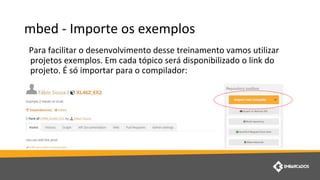 mbed - Importe os exemplos
Para facilitar o desenvolvimento desse treinamento vamos utilizar
projetos exemplos. Em cada tópico será disponibilizado o link do
projeto. É só importar para o compilador:
 