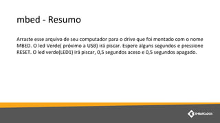 mbed - Resumo
Arraste esse arquivo de seu computador para o drive que foi montado com o nome
MBED. O led Verde( próximo a USB) irá piscar. Espere alguns segundos e pressione
RESET. O led verde(LED1) irá piscar, 0,5 segundos aceso e 0,5 segundos apagado.
 