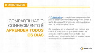 COMPARTILHAR O
CONHECIMENTO É
APRENDER TODOS
OS DIAS
O EMBARCADOS
O Embarcados é uma plataforma que contribui
para o desenvolvimento tecnológico no Brasil, a
partir do compartilhamento de informações na
área de sistemas eletrônicos.
 
Do estudante ao profissional, dos makers aos
curiosos, acreditamos que todos devem ter
acesso a informações de qualidade – que
auxiliam em projetos eletrônicos e servem para
atualização do conhecimento.
 