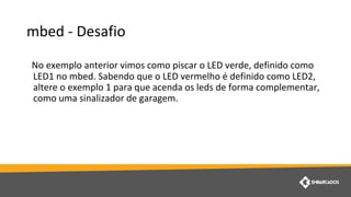 mbed - Desafio
No exemplo anterior vimos como piscar o LED verde, definido como
LED1 no mbed. Sabendo que o LED vermelho é definido como LED2,
altere o exemplo 1 para que acenda os leds de forma complementar,
como uma sinalizador de garagem.
 