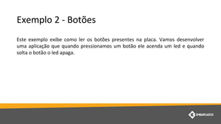 Exemplo 2 - Botões
Este exemplo exibe como ler os botões presentes na placa. Vamos desenvolver
uma aplicação que quando pressionamos um botão ele acenda um led e quando
solta o botão o led apaga.
 