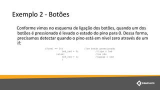 Exemplo 2 - Botões
Conforme vimos no esquema de ligação dos botões, quando um dos
botões é pressionado é levado o estado do pino para 0. Dessa forma,
precisamos detectar quando o pino está em nível zero através de um
if:
if(sw1 == 0){ //se botão pressionado
led_red = 0; //liga o led
}else{ //se não
led_red = 1; //apaga o led
}
 